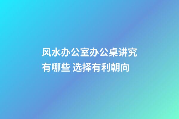 风水办公室办公桌讲究有哪些 选择有利朝向